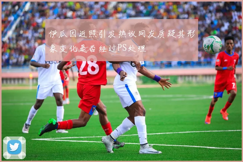 伊瓜因近照引发热议网友质疑其形象变化是否经过PS处理