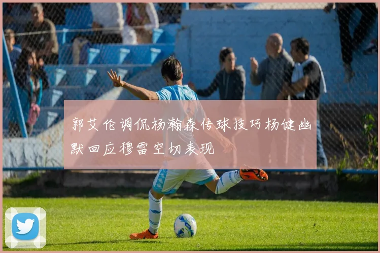 郭艾伦调侃杨瀚森传球技巧杨健幽默回应穆雷空切表现