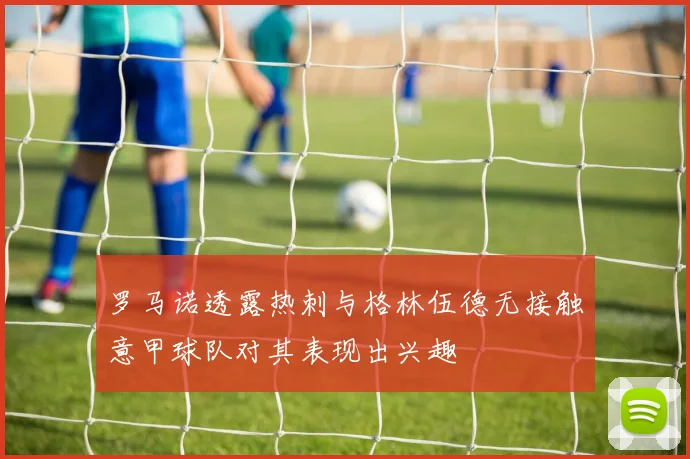 罗马诺透露热刺与格林伍德无接触意甲球队对其表现出兴趣