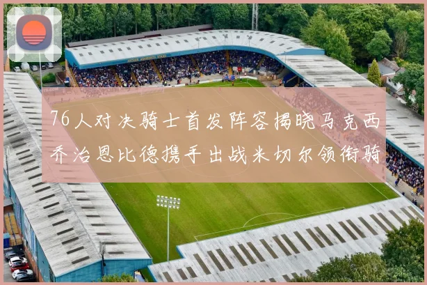 76人对决骑士首发阵容揭晓马克西乔治恩比德携手出战米切尔领衔骑士