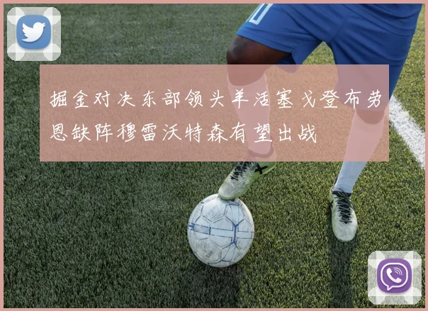 掘金对决东部领头羊活塞戈登布劳恩缺阵穆雷沃特森有望出战