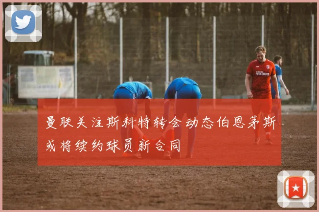 曼联关注斯科特转会动态伯恩茅斯或将续约球员新合同