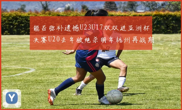 能否弥补遗憾U23U17双双进亚洲杯决赛U20去年被绝杀明年杭州再战期待辉煌