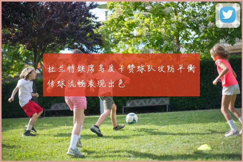 杜兰特缺席乌度卡赞球队攻防平衡传球流畅表现出色