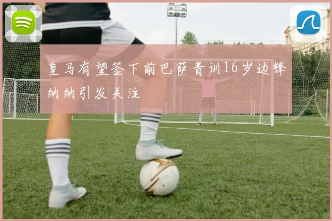 皇马有望签下前巴萨青训16岁边锋纳纳引发关注