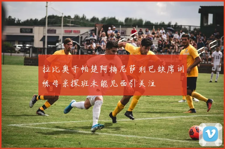 拉比奥于帕楚阿梅尼萨利巴缺席训练母亲探班未能见面引关注