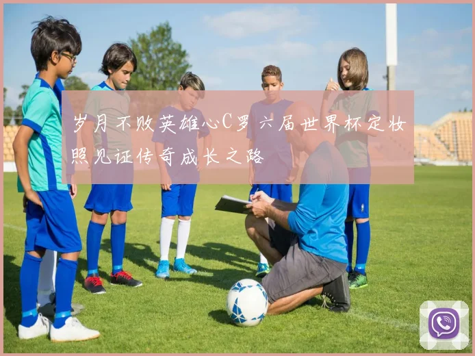 岁月不败英雄心C罗六届世界杯定妆照见证传奇成长之路