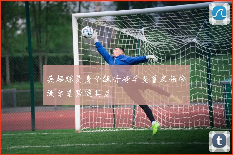 英超球员身价飙升榜单克鲁皮领衔谢尔基紧随其后