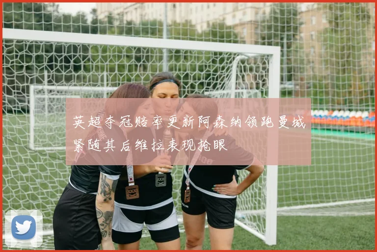 英超夺冠赔率更新阿森纳领跑曼城紧随其后维拉表现抢眼