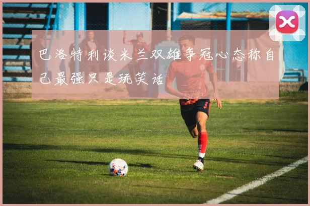 巴洛特利谈米兰双雄争冠心态称自己最强只是玩笑话