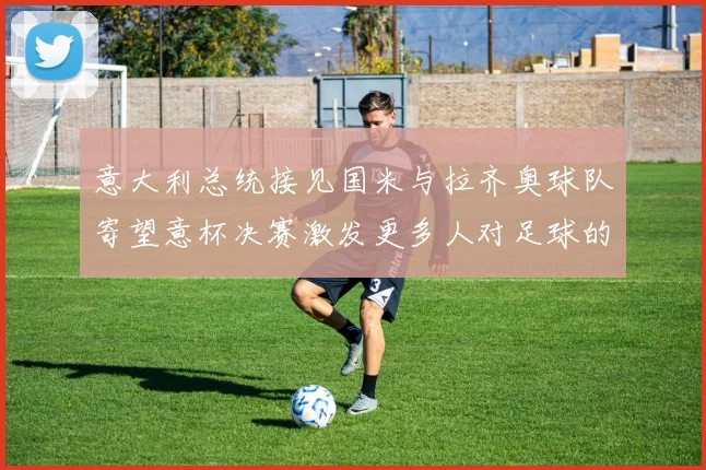 意大利总统接见国米与拉齐奥球队寄望意杯决赛激发更多人对足球的热爱