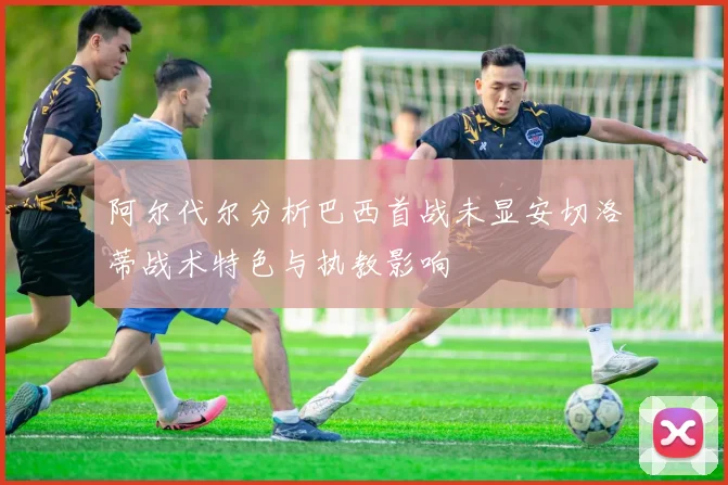 阿尔代尔分析巴西首战未显安切洛蒂战术特色与执教影响
