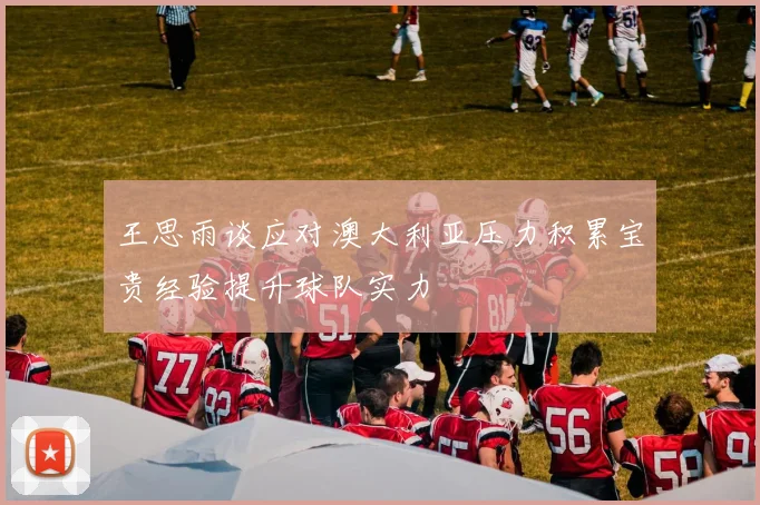王思雨谈应对澳大利亚压力积累宝贵经验提升球队实力