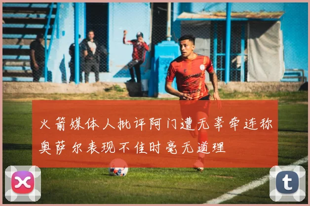 火箭媒体人批评阿门遭无辜牵连称奥萨尔表现不佳时毫无道理