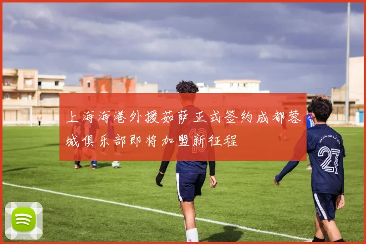 上海海港外援茹萨正式签约成都蓉城俱乐部即将加盟新征程