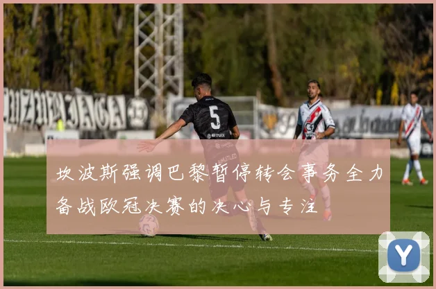 坎波斯强调巴黎暂停转会事务全力备战欧冠决赛的决心与专注