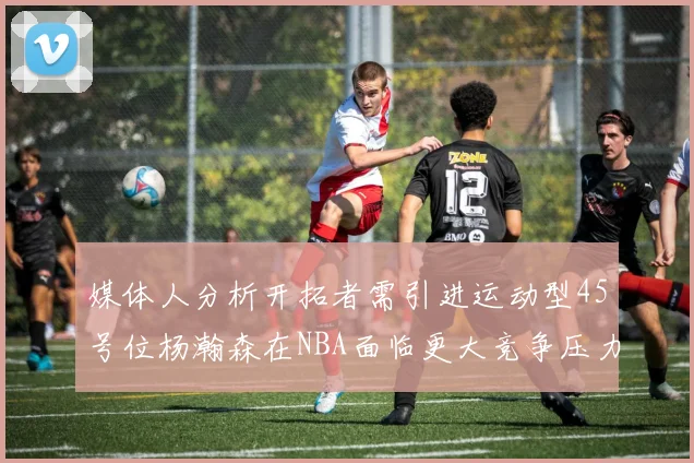 媒体人分析开拓者需引进运动型45号位杨瀚森在NBA面临更大竞争压力