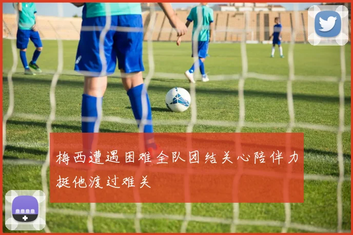 梅西遭遇困难全队团结关心陪伴力挺他渡过难关