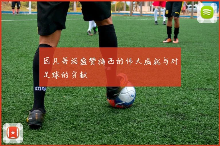 因凡蒂诺盛赞梅西的伟大成就与对足球的贡献
