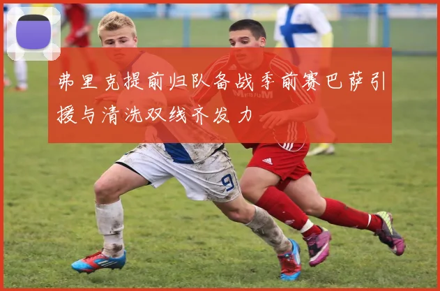 弗里克提前归队备战季前赛巴萨引援与清洗双线齐发力