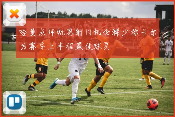 哈曼点评凯恩射门机会稀少称卡尔为赛季上半程最佳球员