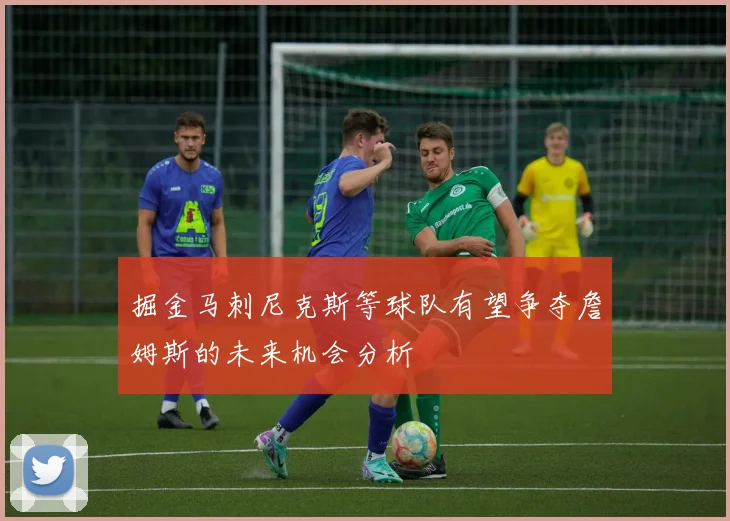 掘金马刺尼克斯等球队有望争夺詹姆斯的未来机会分析