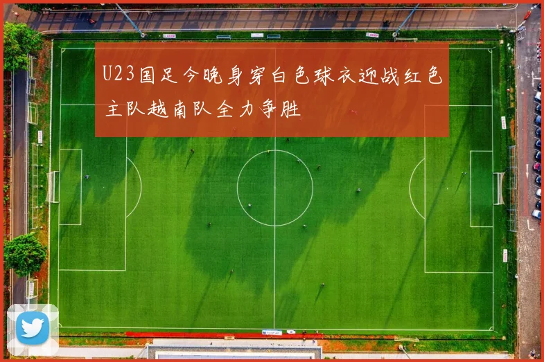 U23国足今晚身穿白色球衣迎战红色主队越南队全力争胜
